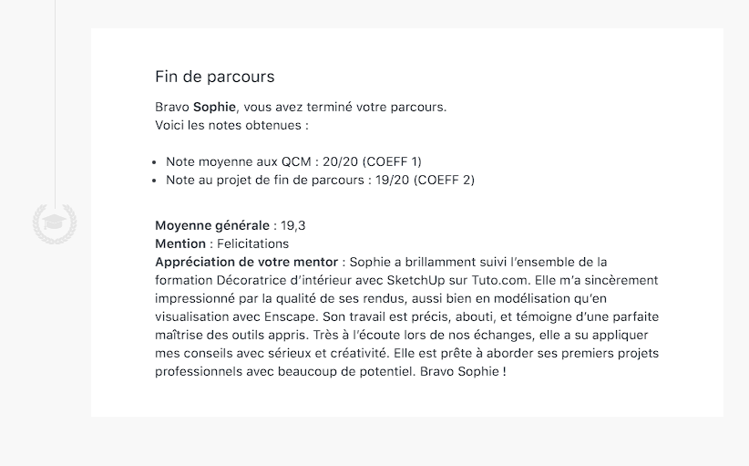 Bravo Sophie, vous avez terminé votre parcours.
Voici les notes obtenues :
Note moyenne aux QCM : 20/20 (COEFF 1)
Note au projet de fin de parcours : 19/20 (COEFF 2)
Moyenne générale : 19,3
Mention : Felicitations
Appréciation de votre mentor : Sophie a brillamment suivi l’ensemble de la formation Décoratrice d’intérieur avec SketchUp sur Tuto.com. Elle m’a sincèrement impressionné par la qualité de ses rendus, aussi bien en modélisation qu’en visualisation avec Enscape. Son travail est précis, abouti, et témoigne d’une parfaite maîtrise des outils appris. Très à l’écoute lors de nos échanges, elle a su appliquer mes conseils avec sérieux et créativité. Elle est prête à aborder ses premiers projets professionnels avec beaucoup de potentiel. Bravo Sophie !